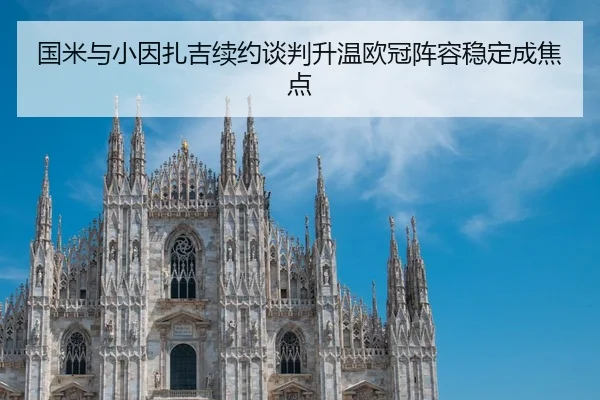 国米与小因扎吉续约谈判升温欧冠阵容稳定成焦点