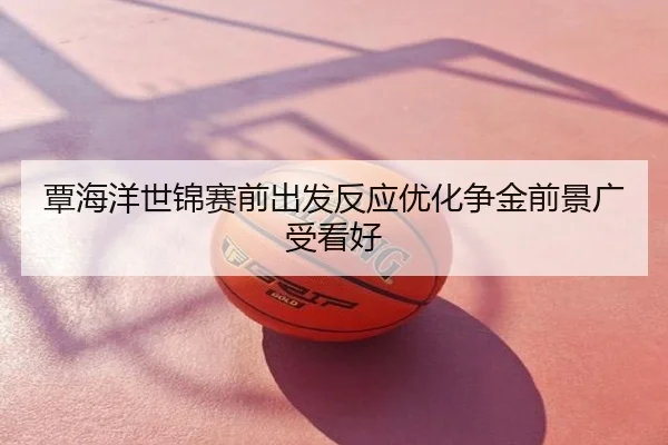 覃海洋世锦赛前出发反应优化争金前景广受看好
