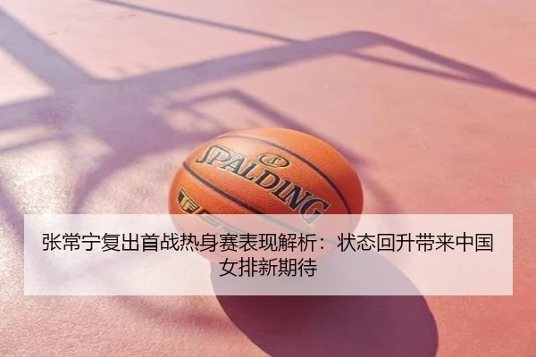 张常宁复出首战热身赛表现解析：状态回升带来中国女排新期待