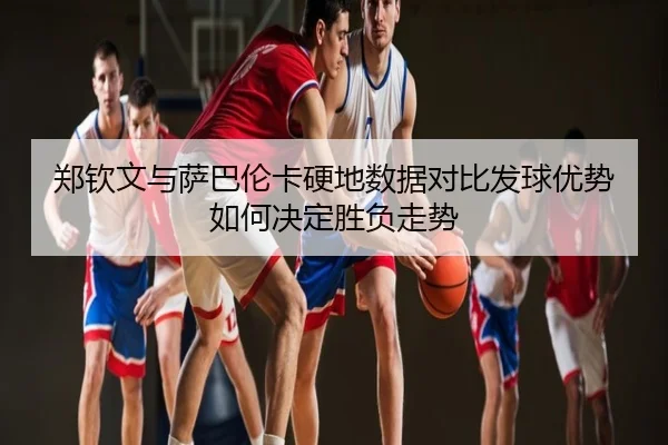 郑钦文与萨巴伦卡硬地数据对比发球优势如何决定胜负走势