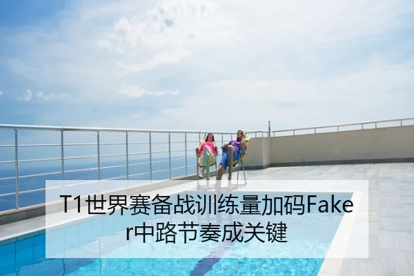 T1世界赛备战训练量加码Faker中路节奏成关键