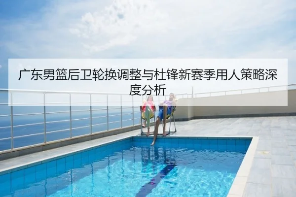 广东男篮后卫轮换调整与杜锋新赛季用人策略深度分析