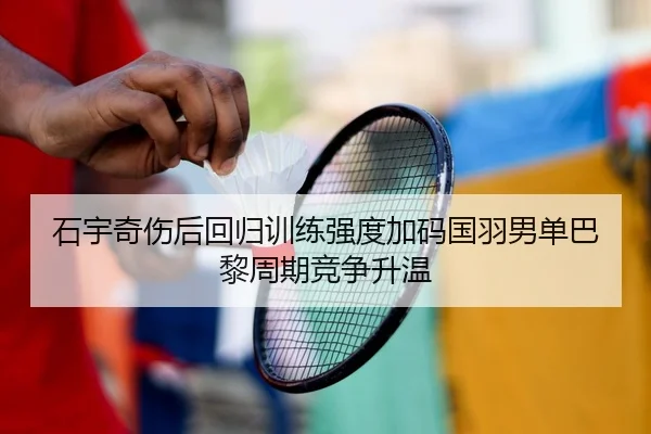 石宇奇伤后回归训练强度加码国羽男单巴黎周期竞争升温